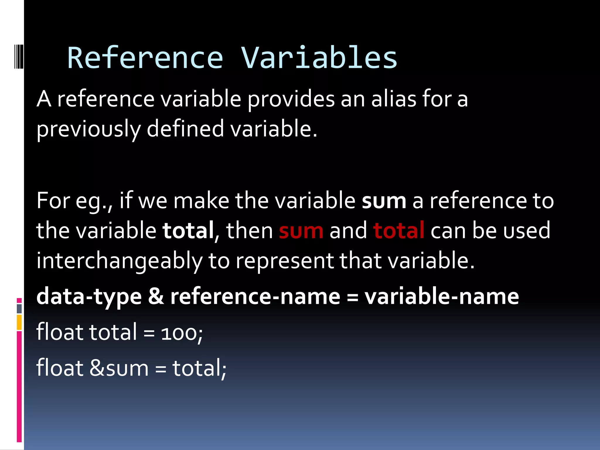 Reference Variables
A reference variable provides an alias for a
previously defined variable.
For eg., if we make the variable sum a reference to
the variable total, then sum and total can be used
interchangeably to represent that variable.
data-type & reference-name = variable-name
float total = 100;
float &sum = total;
 