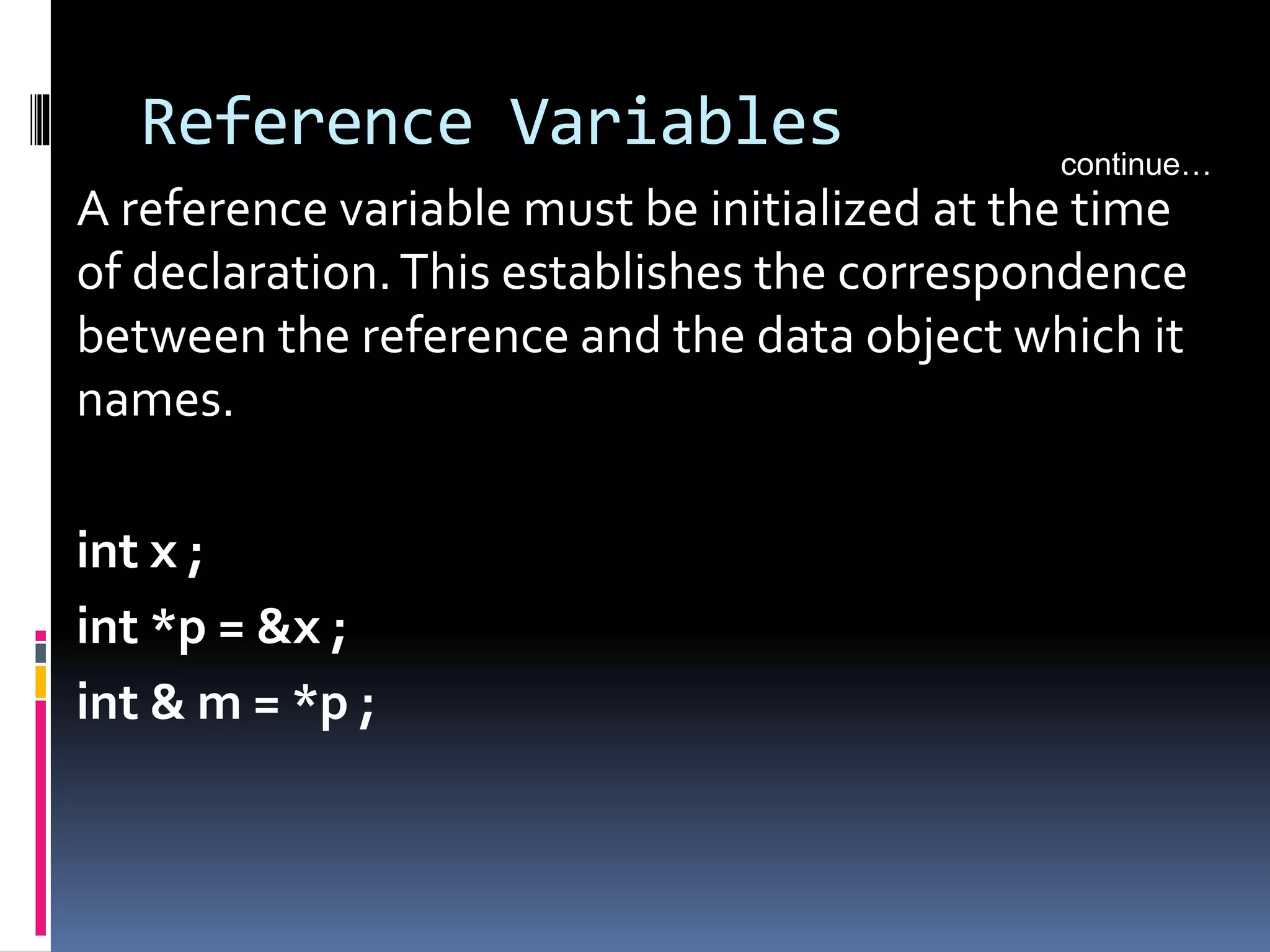 Reference Variables
A reference variable must be initialized at the time
of declaration.This establishes the correspondence
between the reference and the data object which it
names.
int x ;
int *p = &x ;
int & m = *p ;
continue…
 