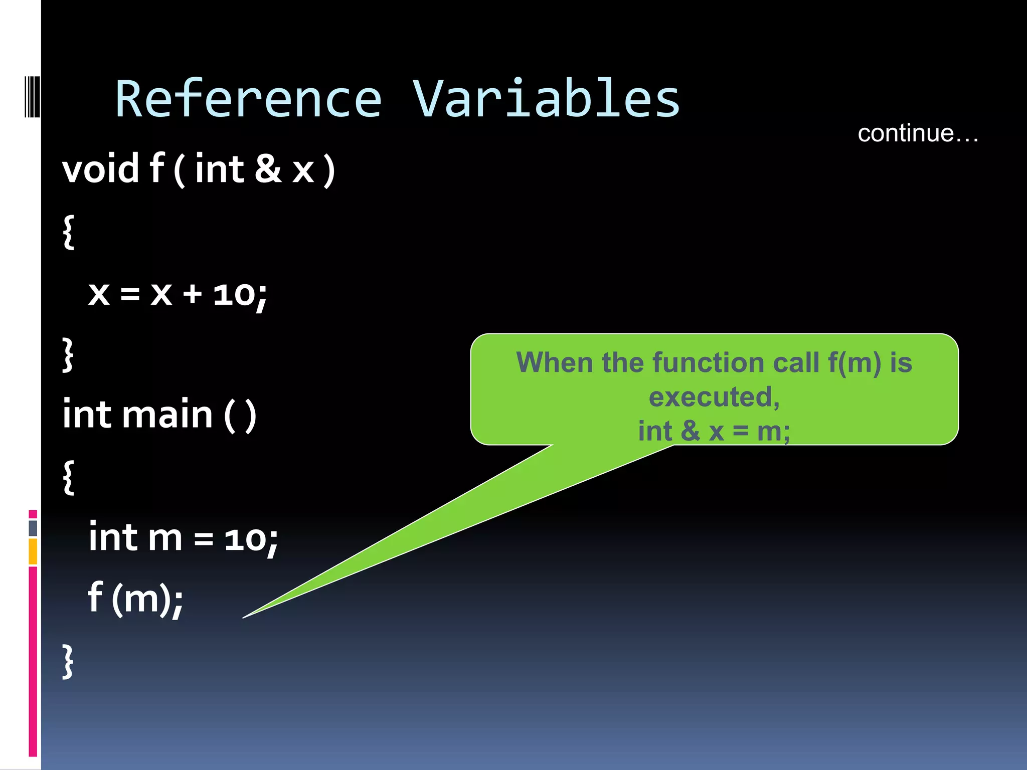 Reference Variables
void f ( int & x )
{
x = x + 10;
}
int main ( )
{
int m = 10;
f (m);
}
continue…
When the function call f(m) is
executed,
int & x = m;
 
