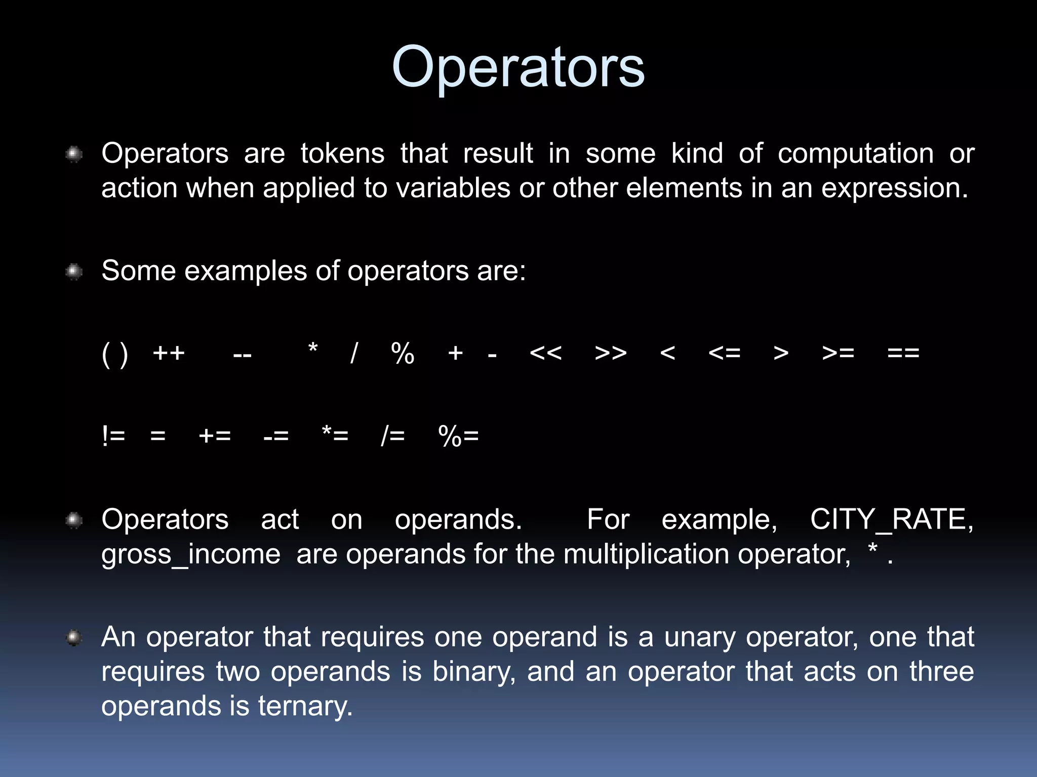 Operators
Operators are tokens that result in some kind of computation or
action when applied to variables or other elements in an expression.
Some examples of operators are:
( ) ++ -- * / % + - << >> < <= > >= ==
!= = += -= *= /= %=
Operators act on operands. For example, CITY_RATE,
gross_income are operands for the multiplication operator, * .
An operator that requires one operand is a unary operator, one that
requires two operands is binary, and an operator that acts on three
operands is ternary.
 
