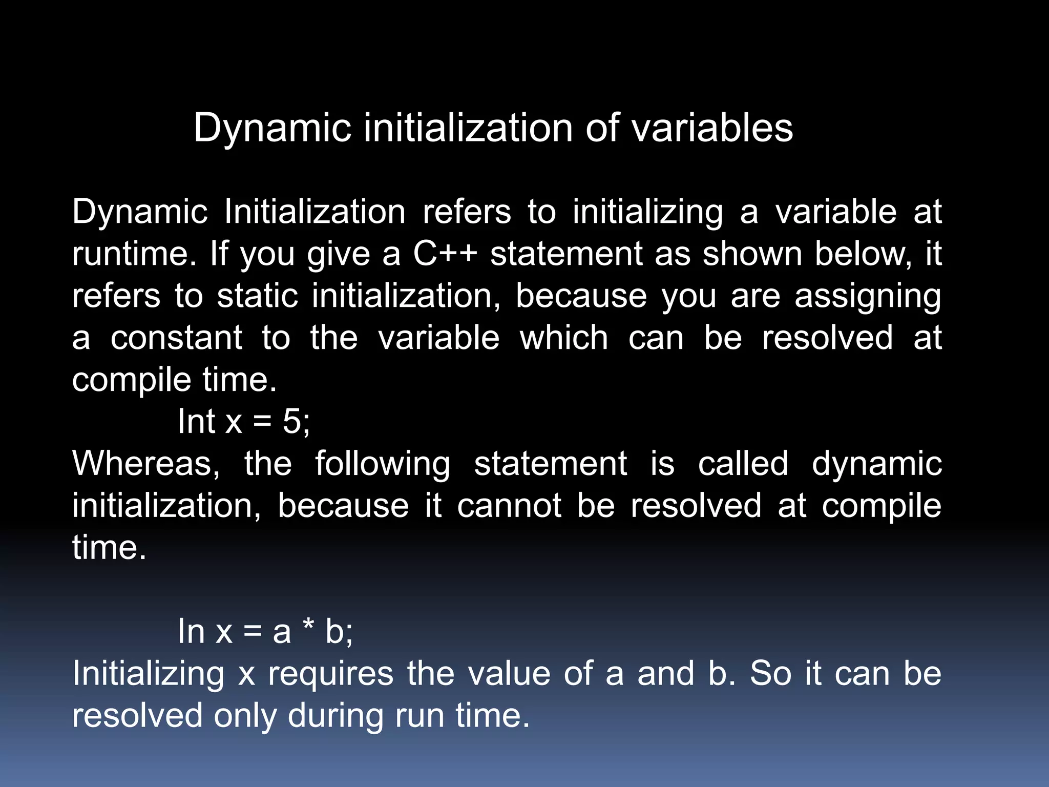 Dynamic initialization of variables
Dynamic Initialization refers to initializing a variable at
runtime. If you give a C++ statement as shown below, it
refers to static initialization, because you are assigning
a constant to the variable which can be resolved at
compile time.
Int x = 5;
Whereas, the following statement is called dynamic
initialization, because it cannot be resolved at compile
time.
In x = a * b;
Initializing x requires the value of a and b. So it can be
resolved only during run time.
 