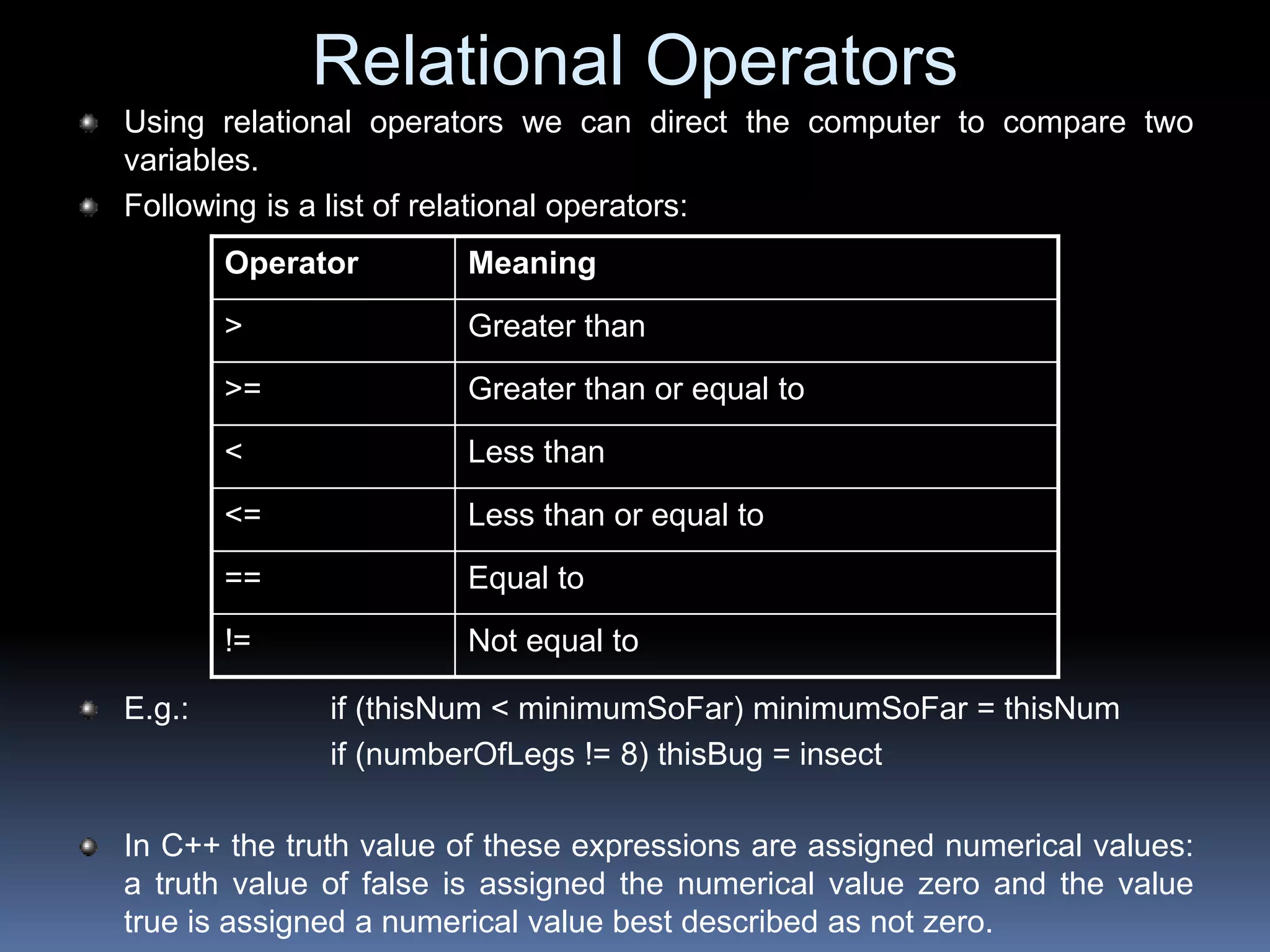 Relational Operators
Using relational operators we can direct the computer to compare two
variables.
Following is a list of relational operators:
E.g.: if (thisNum < minimumSoFar) minimumSoFar = thisNum
if (numberOfLegs != 8) thisBug = insect
In C++ the truth value of these expressions are assigned numerical values:
a truth value of false is assigned the numerical value zero and the value
true is assigned a numerical value best described as not zero.
Operator Meaning
> Greater than
>= Greater than or equal to
< Less than
<= Less than or equal to
== Equal to
!= Not equal to
 
