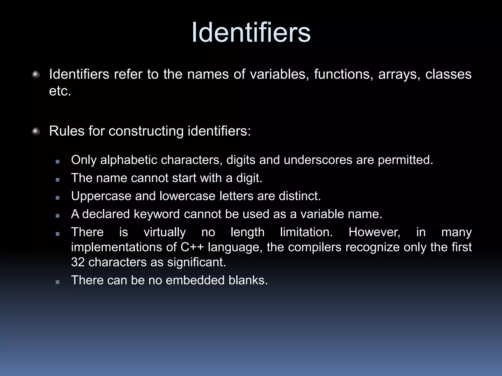 Identifiers
Identifiers refer to the names of variables, functions, arrays, classes
etc.
Rules for constructing identifiers:
 Only alphabetic characters, digits and underscores are permitted.
 The name cannot start with a digit.
 Uppercase and lowercase letters are distinct.
 A declared keyword cannot be used as a variable name.
 There is virtually no length limitation. However, in many
implementations of C++ language, the compilers recognize only the first
32 characters as significant.
 There can be no embedded blanks.
 