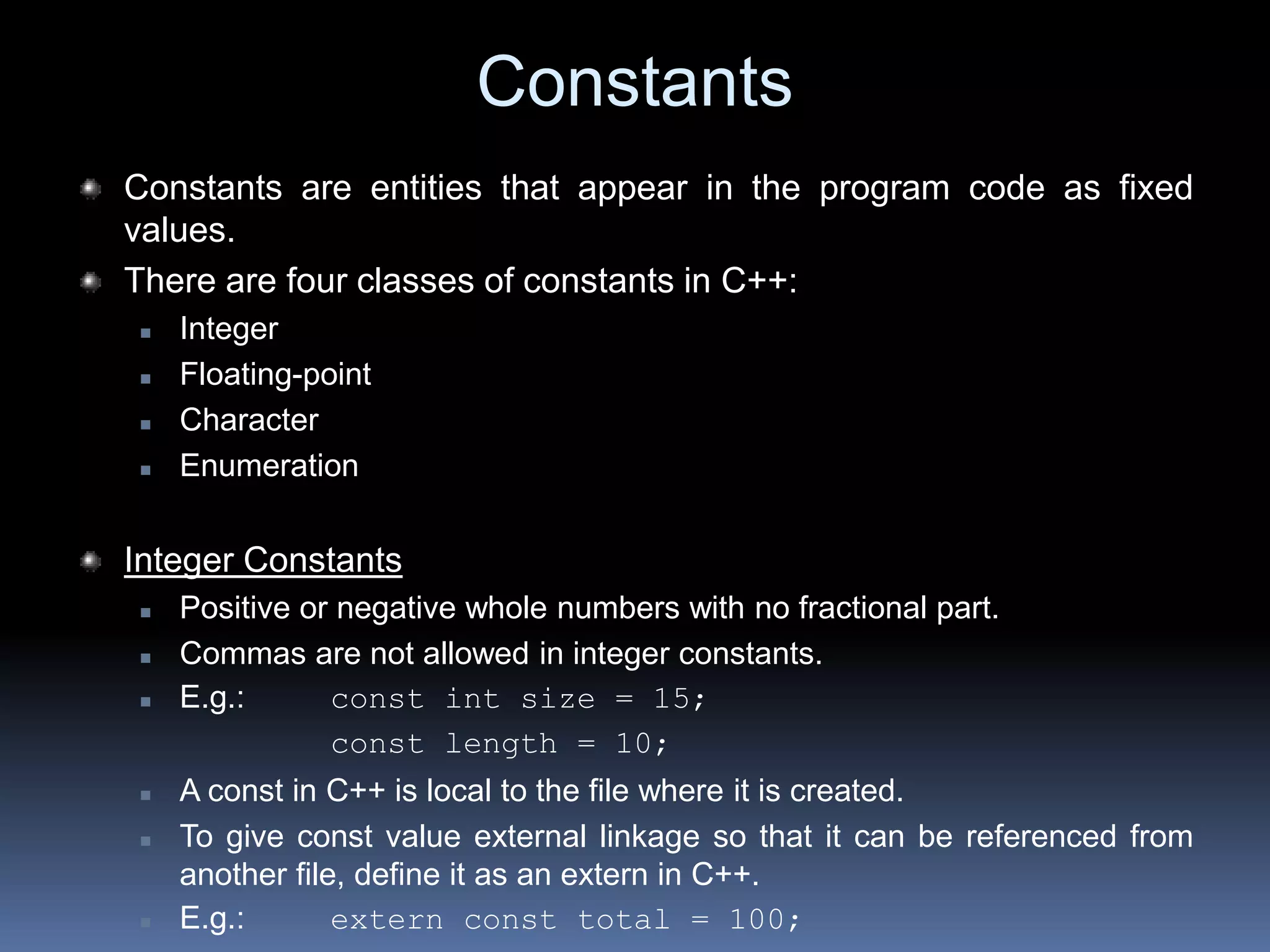 Constants
Constants are entities that appear in the program code as fixed
values.
There are four classes of constants in C++:
 Integer
 Floating-point
 Character
 Enumeration
Integer Constants
 Positive or negative whole numbers with no fractional part.
 Commas are not allowed in integer constants.
 E.g.: const int size = 15;
const length = 10;
 A const in C++ is local to the file where it is created.
 To give const value external linkage so that it can be referenced from
another file, define it as an extern in C++.
 E.g.: extern const total = 100;
 