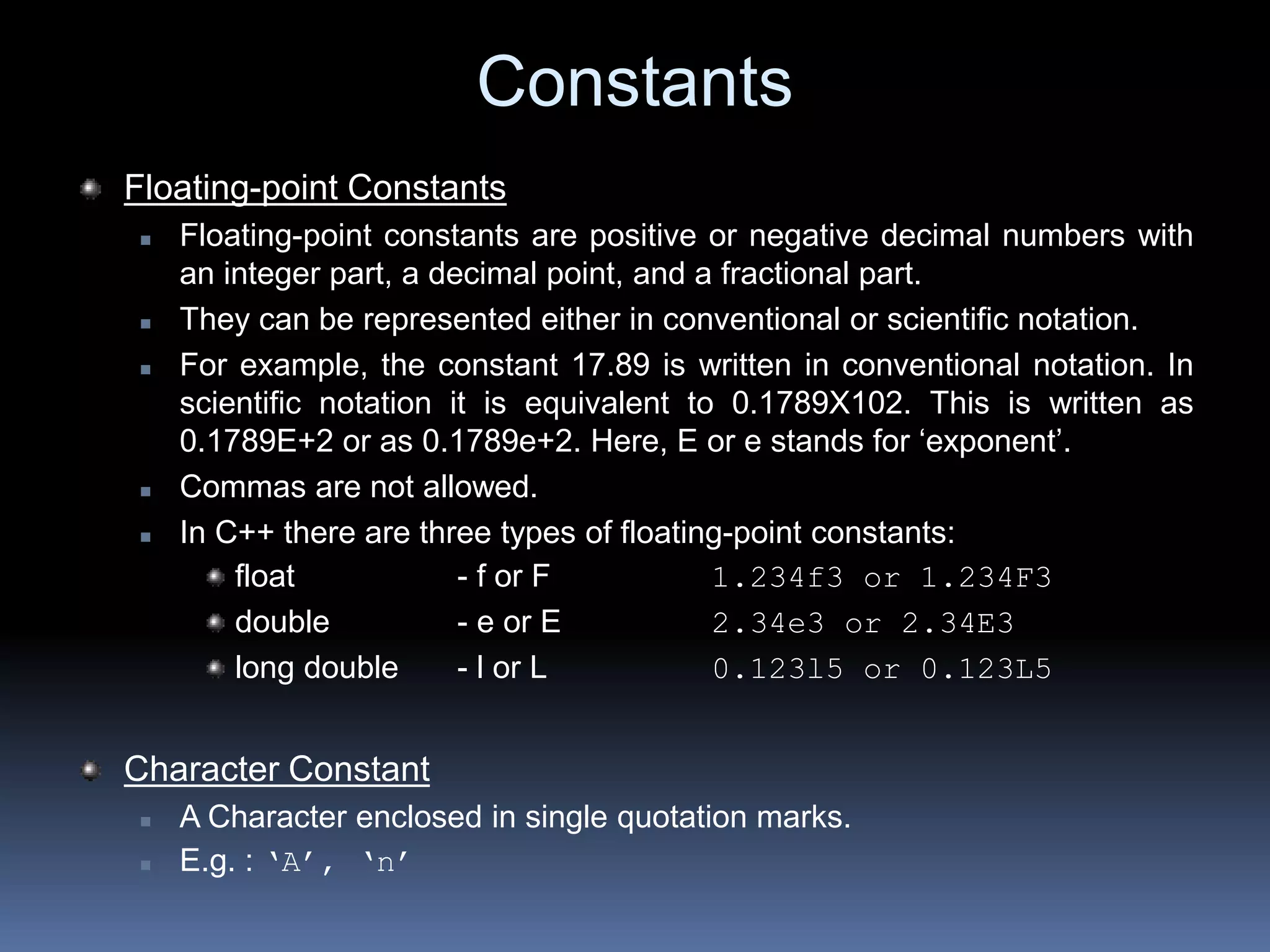 Constants
Floating-point Constants
 Floating-point constants are positive or negative decimal numbers with
an integer part, a decimal point, and a fractional part.
 They can be represented either in conventional or scientific notation.
 For example, the constant 17.89 is written in conventional notation. In
scientific notation it is equivalent to 0.1789X102. This is written as
0.1789E+2 or as 0.1789e+2. Here, E or e stands for ‘exponent’.
 Commas are not allowed.
 In C++ there are three types of floating-point constants:
float - f or F 1.234f3 or 1.234F3
double - e or E 2.34e3 or 2.34E3
long double - l or L 0.123l5 or 0.123L5
Character Constant
 A Character enclosed in single quotation marks.
 E.g. : ‘A’, ‘n’
 