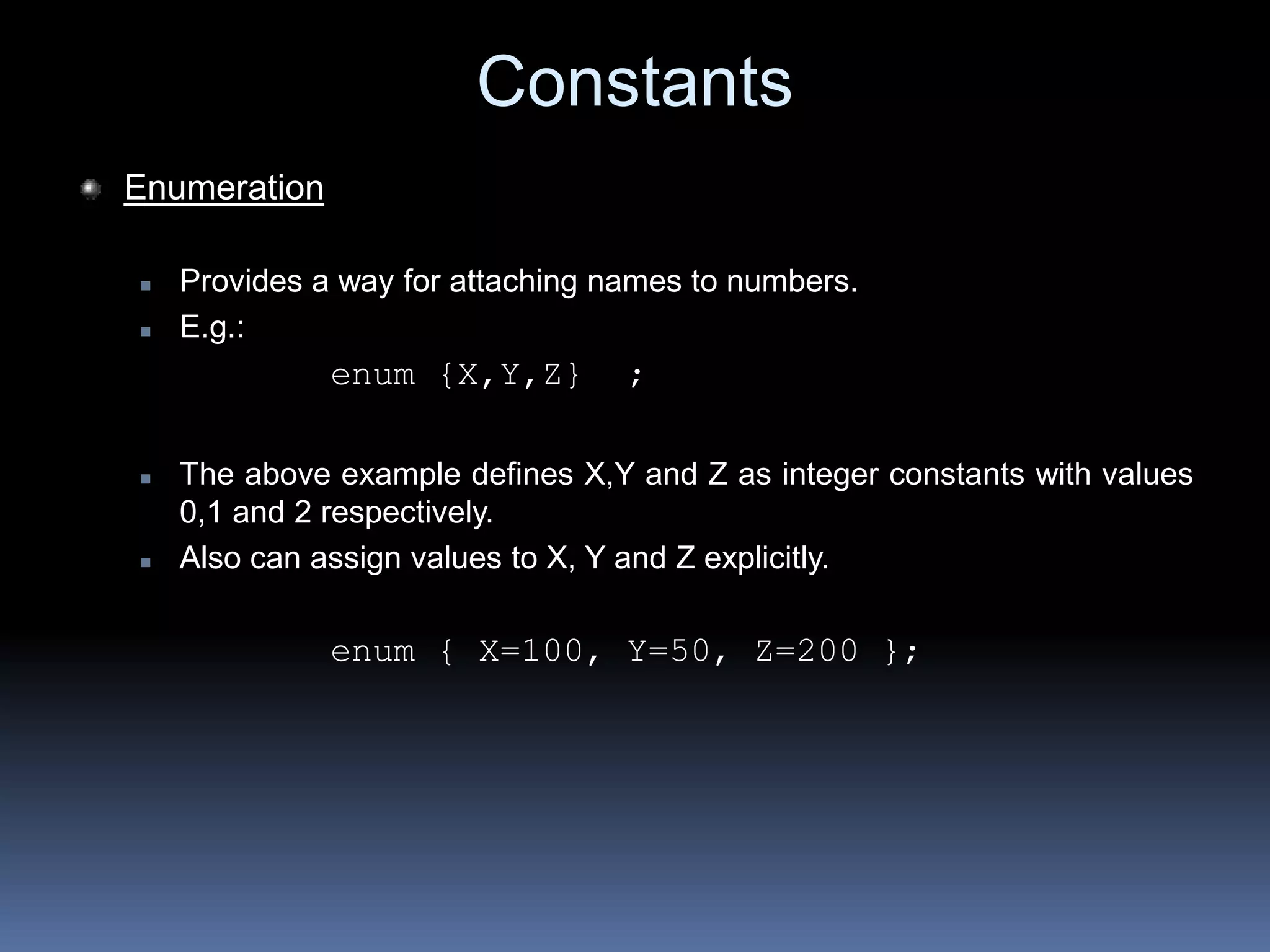 Constants
Enumeration
 Provides a way for attaching names to numbers.
 E.g.:
enum {X,Y,Z} ;
 The above example defines X,Y and Z as integer constants with values
0,1 and 2 respectively.
 Also can assign values to X, Y and Z explicitly.
enum { X=100, Y=50, Z=200 };
 