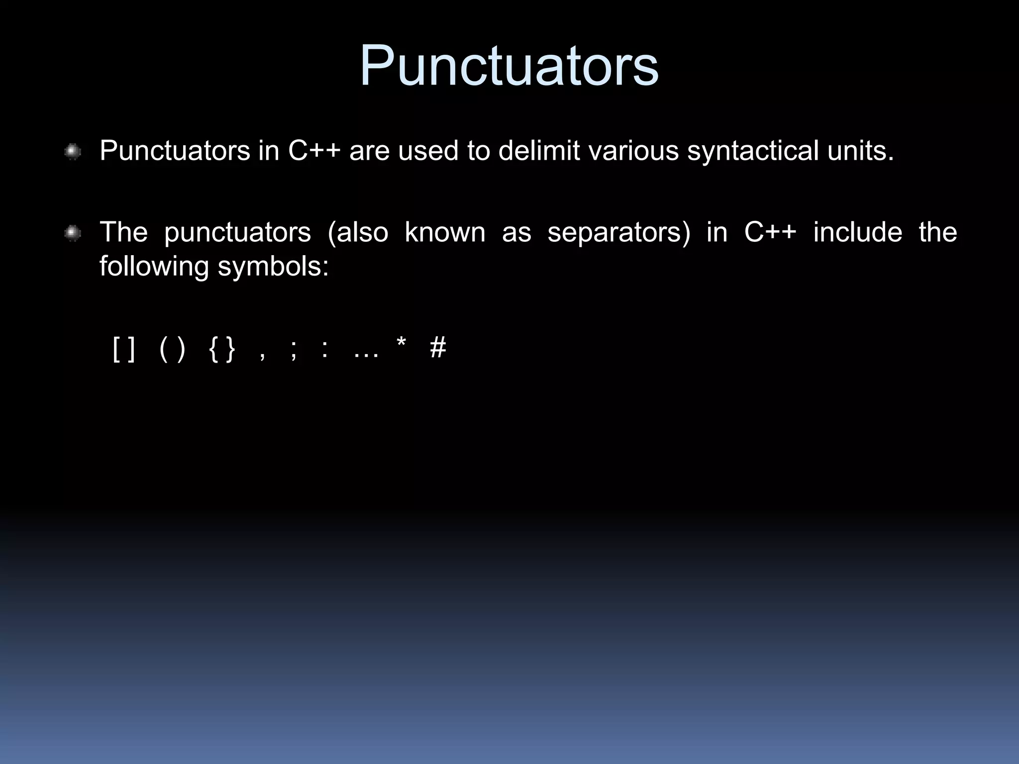 Punctuators
Punctuators in C++ are used to delimit various syntactical units.
The punctuators (also known as separators) in C++ include the
following symbols:
[ ] ( ) { } , ; : … * #
 