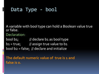 Data Type - bool
A variable with bool type can hold a Boolean value true
or false.
Declaration:
bool b1; // declare b1 as bool type
b1 = true; // assign true value to b1
bool b2 = false; // declare and initialize
The default numeric value of true is 1 and
false is 0.
 
