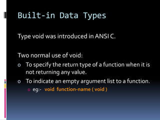 Built-in Data Types
Type void was introduced in ANSI C.
Two normal use of void:
o To specify the return type of a function when it is
not returning any value.
o To indicate an empty argument list to a function.
o eg:- void function-name ( void )
 