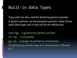 Built-in Data Types
Type void can also used for declaring generic pointer.
A generic pointer can be assigned a pointer value of any
basic data type, but it may not be de-referenced.
void *gp; // gp becomes generic pointer
int *ip; // int pointer
gp = ip; // assign int pointer to void pointer
Assigning any pointer type to a void pointer is allowed
in C .
 