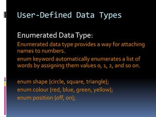 User-Defined Data Types
Enumerated DataType:
Enumerated data type provides a way for attaching
names to numbers.
enum keyword automatically enumerates a list of
words by assigning them values 0, 1, 2, and so on.
enum shape {circle, square, triangle};
enum colour {red, blue, green, yellow};
enum position {off, on};
 