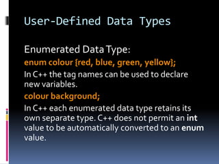 User-Defined Data Types
Enumerated DataType:
enum colour {red, blue, green, yellow};
In C++ the tag names can be used to declare
new variables.
colour background;
In C++ each enumerated data type retains its
own separate type.C++ does not permit an int
value to be automatically converted to an enum
value.
 