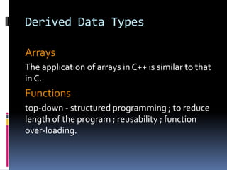 Derived Data Types
Arrays
The application of arrays in C++ is similar to that
in C.
Functions
top-down - structured programming ; to reduce
length of the program ; reusability ; function
over-loading.
 