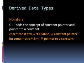Derived Data Types
Pointers
C++ adds the concept of constant pointer and
pointer to a constant.
char * const ptr1 = “GOODS”; // constant pointer
int const * ptr2 = &m; // pointer to a constant
 