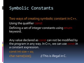 Symbolic Constants
Two ways of creating symbolic constant in C++.
Using the qualifier const
Defining a set of integer constants using enum
keyword.
Any value declared as const can not be modified by
the program in any way. In C++, we can use const in
a constant expression.
const int size = 10;
char name[size]; //This is illegal in C.
 