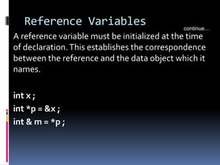 Reference Variables
A reference variable must be initialized at the time
of declaration.This establishes the correspondence
between the reference and the data object which it
names.
int x ;
int *p = &x ;
int & m = *p ;
continue…
 