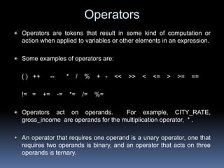 Operators
Operators are tokens that result in some kind of computation or
action when applied to variables or other elements in an expression.
Some examples of operators are:
( ) ++ -- * / % + - << >> < <= > >= ==
!= = += -= *= /= %=
Operators act on operands. For example, CITY_RATE,
gross_income are operands for the multiplication operator, * .
An operator that requires one operand is a unary operator, one that
requires two operands is binary, and an operator that acts on three
operands is ternary.
 