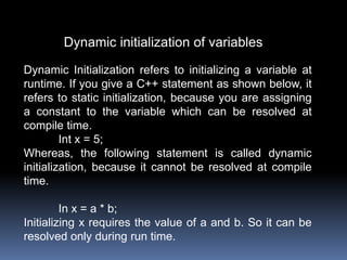 Dynamic initialization of variables
Dynamic Initialization refers to initializing a variable at
runtime. If you give a C++ statement as shown below, it
refers to static initialization, because you are assigning
a constant to the variable which can be resolved at
compile time.
Int x = 5;
Whereas, the following statement is called dynamic
initialization, because it cannot be resolved at compile
time.
In x = a * b;
Initializing x requires the value of a and b. So it can be
resolved only during run time.
 