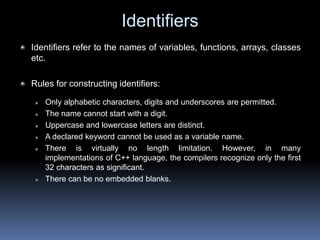 Identifiers
Identifiers refer to the names of variables, functions, arrays, classes
etc.
Rules for constructing identifiers:
 Only alphabetic characters, digits and underscores are permitted.
 The name cannot start with a digit.
 Uppercase and lowercase letters are distinct.
 A declared keyword cannot be used as a variable name.
 There is virtually no length limitation. However, in many
implementations of C++ language, the compilers recognize only the first
32 characters as significant.
 There can be no embedded blanks.
 
