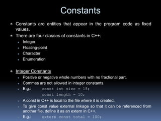 Constants
Constants are entities that appear in the program code as fixed
values.
There are four classes of constants in C++:
 Integer
 Floating-point
 Character
 Enumeration
Integer Constants
 Positive or negative whole numbers with no fractional part.
 Commas are not allowed in integer constants.
 E.g.: const int size = 15;
const length = 10;
 A const in C++ is local to the file where it is created.
 To give const value external linkage so that it can be referenced from
another file, define it as an extern in C++.
 E.g.: extern const total = 100;
 