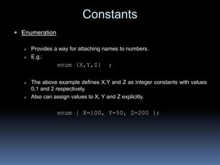 Constants
Enumeration
 Provides a way for attaching names to numbers.
 E.g.:
enum {X,Y,Z} ;
 The above example defines X,Y and Z as integer constants with values
0,1 and 2 respectively.
 Also can assign values to X, Y and Z explicitly.
enum { X=100, Y=50, Z=200 };
 