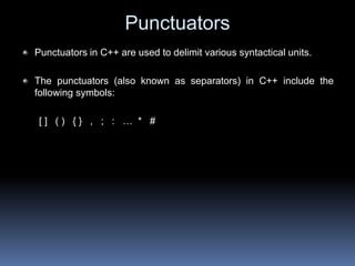 Punctuators
Punctuators in C++ are used to delimit various syntactical units.
The punctuators (also known as separators) in C++ include the
following symbols:
[ ] ( ) { } , ; : … * #
 