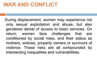 WAR AND CONFLICT
During displacement, women may experience not
only sexual exploitation and abuse, but also
gendered denial of access to basic services. On
return, women face challenges that are
conditioned by social roles, and their status as
mothers, widows, property owners or survivors of
violence. These risks are all compounded by
intersecting inequalities and vulnerabilities.
 