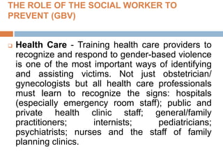 THE ROLE OF THE SOCIAL WORKER TO
PREVENT (GBV)
 Health Care - Training health care providers to
recognize and respond to gender-based violence
is one of the most important ways of identifying
and assisting victims. Not just obstetrician/
gynecologists but all health care professionals
must learn to recognize the signs: hospitals
(especially emergency room staff); public and
private health clinic staff; general/family
practitioners; internists; pediatricians;
psychiatrists; nurses and the staff of family
planning clinics.
 