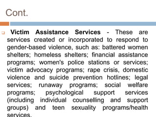 Cont.
 Victim Assistance Services - These are
services created or incorporated to respond to
gender-based violence, such as: battered women
shelters; homeless shelters; financial assistance
programs; women's police stations or services;
victim advocacy programs; rape crisis, domestic
violence and suicide prevention hotlines; legal
services; runaway programs; social welfare
programs; psychological support services
(including individual counselling and support
groups) and teen sexuality programs/health
 