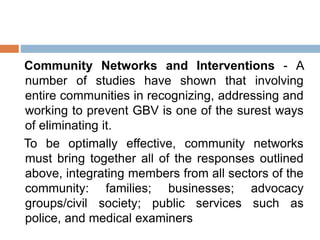 Community Networks and Interventions - A
number of studies have shown that involving
entire communities in recognizing, addressing and
working to prevent GBV is one of the surest ways
of eliminating it.
To be optimally effective, community networks
must bring together all of the responses outlined
above, integrating members from all sectors of the
community: families; businesses; advocacy
groups/civil society; public services such as
police, and medical examiners
 
