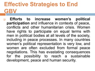 Effective Strategies to End
GBV
 Efforts to increase women’s political
participation and influence in contexts of peace,
conflicts and other humanitarian crisis. Women
have rights to participate on equal terms with
men in political bodies at all levels of the society,
including in peace processes. In many countries
women’s political representation is very low, and
women are often excluded from formal peace
negotiations. This has evastating consequences
for the possibility to reach a sustainable
development, peace and human security.
 