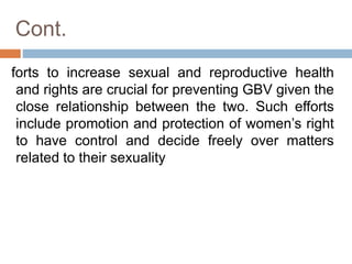 Cont.
forts to increase sexual and reproductive health
and rights are crucial for preventing GBV given the
close relationship between the two. Such efforts
include promotion and protection of women’s right
to have control and decide freely over matters
related to their sexuality
 