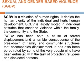 SEXUAL AND GENDER-BASED VIOLENCE
(SGBV)
SGBV is a violation of human rights. It denies the
human dignity of the individual and hurts human
development. SGBV is largely rooted in individual
attitudes that condone violence within the family,
the community and the State.
SGBV has been both a cause of forced
displacement and a terrible consequence of the
breakdown of family and community structures
that accompanies displacement. It has also been
perpetrated by some of the very people who have
been entrusted with the task of protecting refugees
and displaced persons.
 
