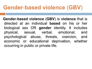 Gender-based violence (GBV)
Gender-based violence (GBV) is violence that is
directed at an individual based on his or her
biological sex OR gender identity. It includes
physical, sexual, verbal, emotional, and
psychological abuse, threats, coercion, and
economic or educational deprivation, whether
occurring in public or private life.
 