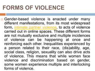 FORMS OF VIOLENCE
 Gender-based violence is enacted under many
different manifestations, from its most widespread
form, intimate partner violence, to acts of violence
carried out in online spaces. These different forms
are not mutually exclusive and multiple incidences
of violence can be happening at once and
reinforcing each other. Inequalities experienced by
a person related to their race, (dis)ability, age,
social class, religion, sexuality can also drive acts
of violence. This means that while women face
violence and discrimination based on gender,
some women experience multiple and interlocking
forms of violence.
 