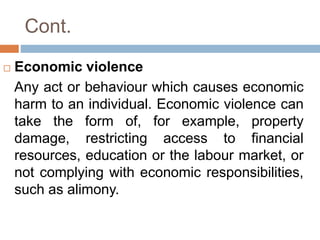 Cont.
 Economic violence
Any act or behaviour which causes economic
harm to an individual. Economic violence can
take the form of, for example, property
damage, restricting access to financial
resources, education or the labour market, or
not complying with economic responsibilities,
such as alimony.
 