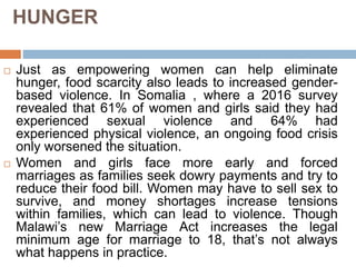 HUNGER
 Just as empowering women can help eliminate
hunger, food scarcity also leads to increased gender-
based violence. In Somalia , where a 2016 survey
revealed that 61% of women and girls said they had
experienced sexual violence and 64% had
experienced physical violence, an ongoing food crisis
only worsened the situation.
 Women and girls face more early and forced
marriages as families seek dowry payments and try to
reduce their food bill. Women may have to sell sex to
survive, and money shortages increase tensions
within families, which can lead to violence. Though
Malawi’s new Marriage Act increases the legal
minimum age for marriage to 18, that’s not always
what happens in practice.
 