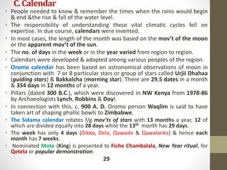 C.Calendar
• People needed to know & remember the times when the rains would begin
& end &the rise & fall of the water level.
• The responsibility of understanding these vital climatic cycles fell on
expertise. In due course, calendars were invented.
• In most cases, the length of the month was based on the mov’t of the moon
or the apparent mov’t of the sun.
• The no. of days in the week or in the year varied from region to region.
• Calendars were developed & adopted among various peoples of the region.
• Oromo calendar has been based on astronomical observations of moon in
conjunction with 7 or 8 particular stars or group of stars called Urjii Dhahaa
(guiding stars) & Bakkalcha (morning star). There are 29.5 dates in a month
& 354 days in 12 months of a year.
• Pillars (dated 300 B.C.), which were discovered in NW Kenya from 1978-86
by Archaeologists Lynch, Robbins & Doyl.
• In connection with this, c. 900 A. D. Oromo person Waqlim is said to have
taken art of shaping phallic bowls to Zimbabwe.
• The Sidama calendar rotates f/g mov’ts of stars with 13 months a year, 12 of
which are divided equally into 28 days while the 13th month has 29 days.
• The week has only 4 days (Dikko, Dela, Qawado & Qawalanka) & hence each
month has 7 weeks.
• Nominated Mote (King) is presented to Fiche Chambalala, New Year ritual, for
Qetela or popular demonstration.
29
 