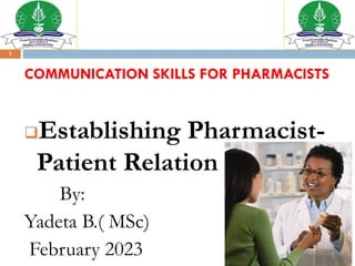 1
COMMUNICATION SKILLS FOR PHARMACISTS
❑Establishing Pharmacist-
Patient Relation
By:
Yadeta B.( MSc)
February 2023
 