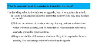 •In deciding what to include on an agenda, bear these points in mind:
a) Talk to the chairperson and other committee members who may have business
to include.
b)Refer to the minutes of previous meetings for any business or discussions
which were then deferred, and for reminders of routine annual, half-yearly,
quarterly or monthly recurring items.
c) Keep a special file of documents which are likely to be required at the next
meeting. Sort and arrange them before drafting the agenda.
What do you understand by Agendas for Committee Meetings?
 