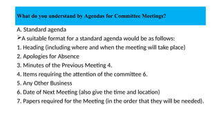 A. Standard agenda
A suitable format for a standard agenda would be as follows:
1. Heading (including where and when the meeting will take place)
2. Apologies for Absence
3. Minutes of the Previous Meeting 4.
4. Items requiring the attention of the committee 6.
5. Any Other Business
6. Date of Next Meeting (also give the time and location)
7. Papers required for the Meeting (in the order that they will be needed).
What do you understand by Agendas for Committee Meetings?
 