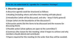 B. Discursive agenda
A discursive agenda could be structured as follows:
1.Heading (including where and when the meeting will take place)
2.Introduction (what will be discussed, and why – keep it fairly general)
3.Scope (what are the boundaries of the discussion?)
4.Discussion points (list the items to be discussed and the reasons for
discussing them)
5.Possible action (what options are open to the committee?)
6.Summary (the reason for the meeting; what it hopes to achieve and why
members should attend and contribute)
7.Papers required for the meeting (in the order that they will be needed).
What do you understand by Agendas for Committee Meetings?
 