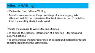 Minute Writing
Define the term ‘Minute Writing’.
• Minutes are a record of the proceedings of a meeting e.g. who
attended and did not, discussion that took place, action to be taken,
time the meeting started and closed.
State the purpose to write Meeting Minutes.
•To capture the essential information of a meeting – decisions and
assigned actions.
•To save and use them for reference or background material for future
meetings relating to the same topic.
 