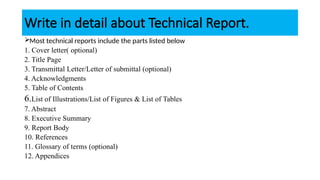 Write in detail about Technical Report.
Most technical reports include the parts listed below
1. Cover letter( optional)
2. Title Page
3. Transmittal Letter/Letter of submittal (optional)
4. Acknowledgments
5. Table of Contents
6.List of Illustrations/List of Figures & List of Tables
7. Abstract
8. Executive Summary
9. Report Body
10. References
11. Glossary of terms (optional)
12. Appendices
 