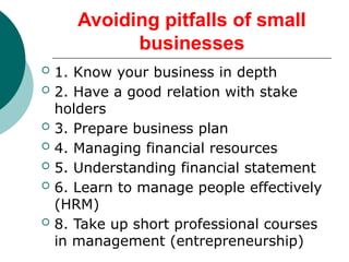 Avoiding pitfalls of small
businesses
 1. Know your business in depth
 2. Have a good relation with stake
holders
 3. Prepare business plan
 4. Managing financial resources
 5. Understanding financial statement
 6. Learn to manage people effectively
(HRM)
 8. Take up short professional courses
in management (entrepreneurship)
 