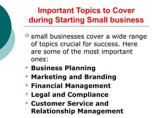 Important Topics to Cover
during Starting Small business
 small businesses cover a wide range
of topics crucial for success. Here
are some of the most important
ones:
 Business Planning
 Marketing and Branding
 Financial Management
 Legal and Compliance
 Customer Service and
Relationship Management
 