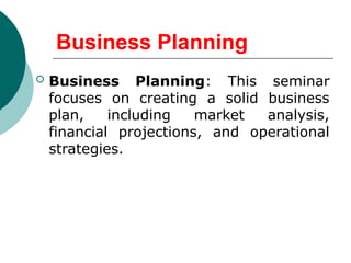 Business Planning
 Business Planning: This seminar
focuses on creating a solid business
plan, including market analysis,
financial projections, and operational
strategies.
 
