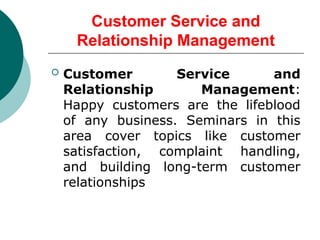 Customer Service and
Relationship Management
 Customer Service and
Relationship Management:
Happy customers are the lifeblood
of any business. Seminars in this
area cover topics like customer
satisfaction, complaint handling,
and building long-term customer
relationships
 