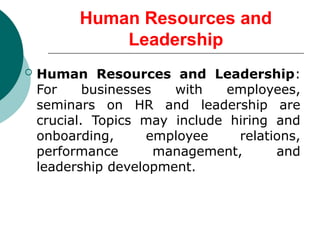 Human Resources and
Leadership
 Human Resources and Leadership:
For businesses with employees,
seminars on HR and leadership are
crucial. Topics may include hiring and
onboarding, employee relations,
performance management, and
leadership development.
 