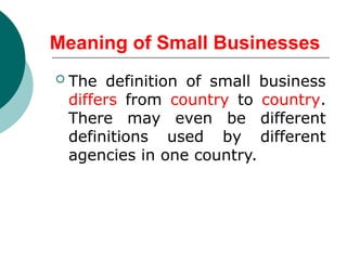 Meaning of Small Businesses
 The definition of small business
differs from country to country.
There may even be different
definitions used by different
agencies in one country.
 